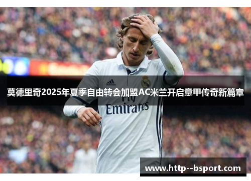 莫德里奇2025年夏季自由转会加盟AC米兰开启意甲传奇新篇章