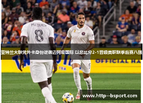 亚特兰大联凭外卡身份逆袭迈阿密国际 以总比分2-1晋级美职联季后赛八强