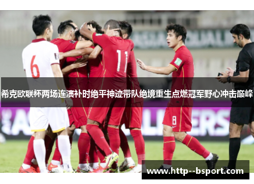 希克欧联杯两场连演补时绝平神迹带队绝境重生点燃冠军野心冲击巅峰