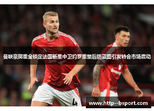 曼联豪掷重金锁定法国新星中卫约罗重塑后防蓝图引发转会市场震动