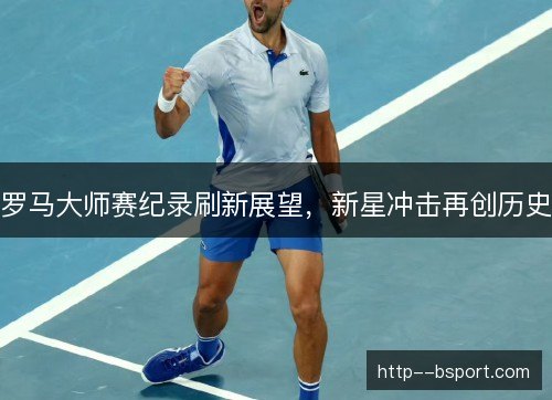 罗马大师赛纪录刷新展望，新星冲击再创历史